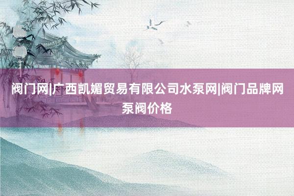 阀门网|广西凯媚贸易有限公司水泵网|阀门品牌网泵阀价格